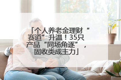 个人养老金理财“赛道”升温！35只产品“同场角逐”，固收类成主力
